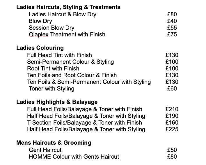 Ladies Haircuts, Styling & Treatments Ladies Haircut & Blow Dry. £80 Blow Dry. £40 Session Blow Dry. £55 Olaplex Treatment with Finish. £75 Mens Haircuts & Grooming Gent Haircut. £50 HOMME Colour with Gents Haircut. £80 Ladies Colouring Full Head Tint with Finish. £130 Semi-Permanent Colour & Styling. £100 Root Tint with Finish. £100 Ten Foils and Root Colour & Finish. £130 Ten Foils & Semi-Permanent Colour with Styling. £130 Toner with Styling. £60 Ladies Highlights & Balayage Full Head Foils/Balayage & Toner with Finish. £210 Half Head Foils/Balayage & Toner with Styling. £190 T-Section Foils/Balayage & Toner with Finish. £160 Half Head Foils/Balayage & Toner with Styling. £225